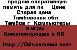 продам оперативную память для пк  › Цена ­ 1 800 › Старая цена ­ 2 800 - Тамбовская обл., Тамбов г. Компьютеры и игры » Комплектующие к ПК   